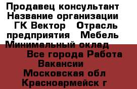 Продавец-консультант › Название организации ­ ГК Вектор › Отрасль предприятия ­ Мебель › Минимальный оклад ­ 15 000 - Все города Работа » Вакансии   . Московская обл.,Красноармейск г.